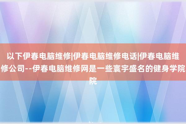 以下伊春电脑维修|伊春电脑维修电话|伊春电脑维修公司--伊春电脑维修网是一些寰宇盛名的健身学院